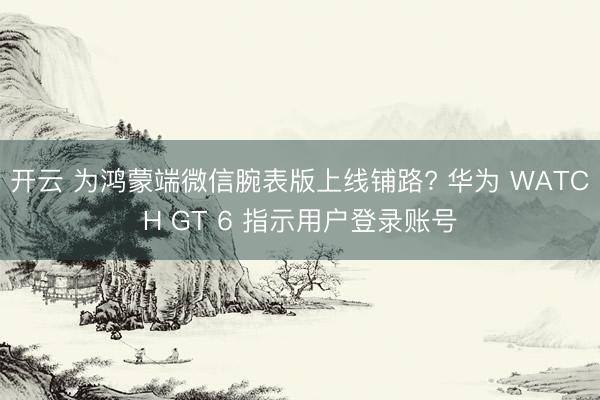 开云 为鸿蒙端微信腕表版上线铺路? 华为 WATCH GT 6 指示用户登录账号