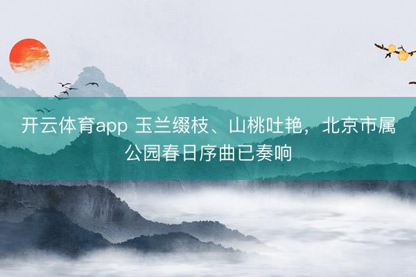 开云体育app 玉兰缀枝、山桃吐艳，北京市属公园春日序曲已奏响