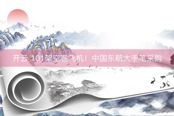开云 101架空客飞机！中国东航大手笔采购