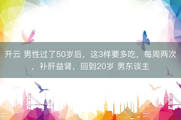 开云 男性过了50岁后，这3样要多吃，每周两次，补肝益肾，回到20岁 男东谈主