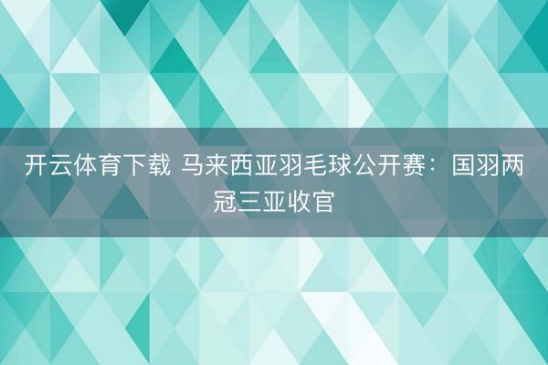开云体育下载 马来西亚羽毛球公开赛：国羽两冠三亚收官