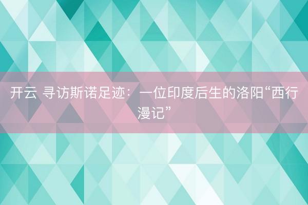 开云 寻访斯诺足迹：一位印度后生的洛阳“西行漫记”