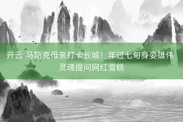 开云 马斯克母亲打卡长城！年过七旬身姿雄伟 灵魂提问网红雪糕