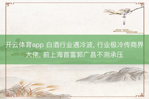 开云体育app 白酒行业遇冷波, 行业极冷传商界大佬, 前上海首富郭广昌不测承压