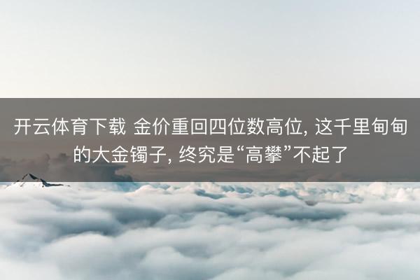 开云体育下载 金价重回四位数高位, 这千里甸甸的大金镯子, 终究是“高攀”不起了