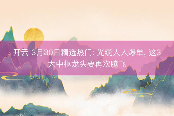 开云 3月30日精选热门: 光缆人人爆单, 这3大中枢龙头要再次腾飞