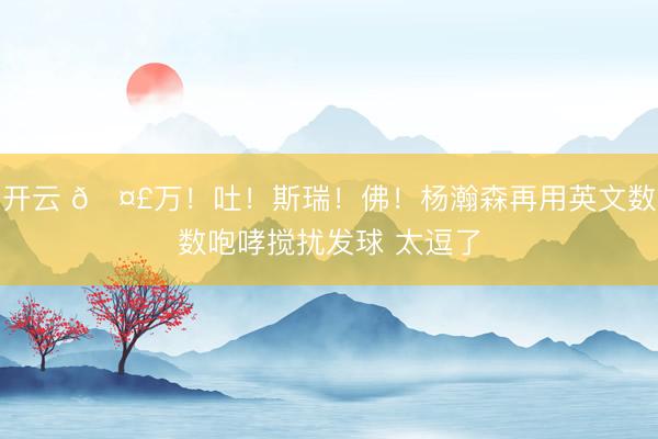 开云 🤣万！吐！斯瑞！佛！杨瀚森再用英文数数咆哮搅扰发球 太逗了