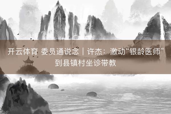 开云体育 委员通说念｜许杰：激动“银龄医师”到县镇村坐诊带教