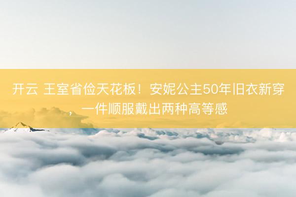 开云 王室省俭天花板！安妮公主50年旧衣新穿，一件顺服戴出两种高等感