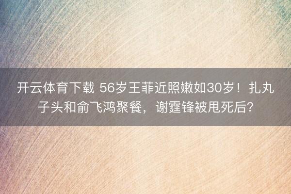 开云体育下载 56岁王菲近照嫩如30岁！扎丸子头和俞飞鸿聚餐，谢霆锋被甩死后？