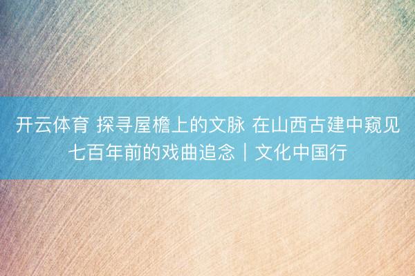 开云体育 探寻屋檐上的文脉 在山西古建中窥见七百年前的戏曲追念｜文化中国行