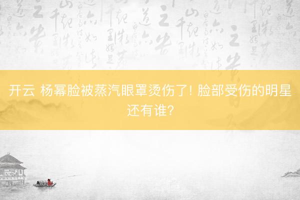 开云 杨幂脸被蒸汽眼罩烫伤了! 脸部受伤的明星还有谁?