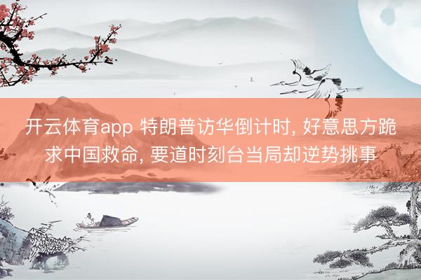 开云体育app 特朗普访华倒计时, 好意思方跪求中国救命, 要道时刻台当局却逆势挑事